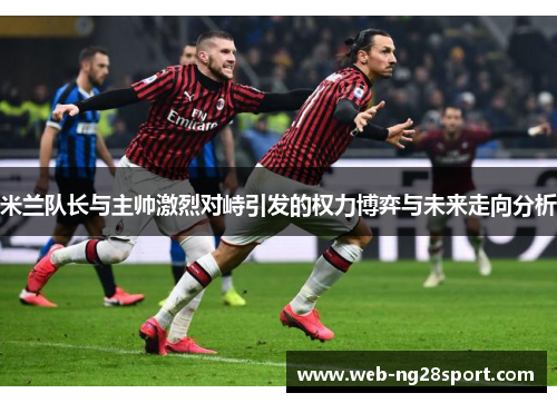 米兰队长与主帅激烈对峙引发的权力博弈与未来走向分析