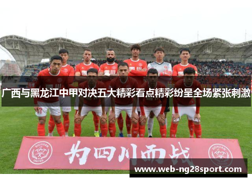 广西与黑龙江中甲对决五大精彩看点精彩纷呈全场紧张刺激