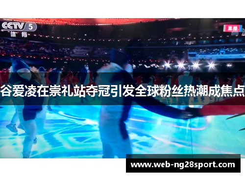 谷爱凌在崇礼站夺冠引发全球粉丝热潮成焦点