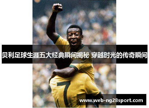 贝利足球生涯五大经典瞬间揭秘 穿越时光的传奇瞬间
